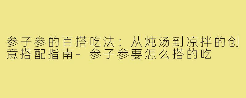 参子参的百搭吃法:从炖汤到凉拌的创意搭配指南-参子参要怎么搭的吃
