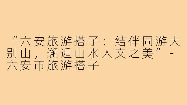 “六安旅游搭子：结伴同游大别山，邂逅山水人文之美”-六安市旅游搭子