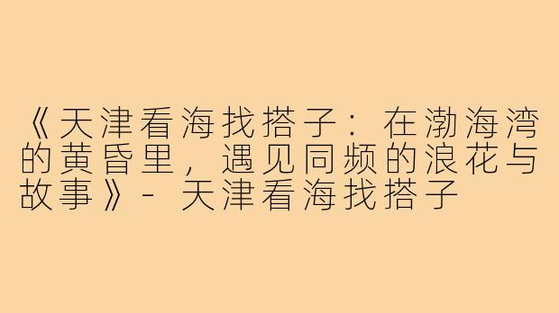 《天津看海找搭子：在渤海湾的黄昏里，遇见同频的浪花与故事》-天津看海找搭子