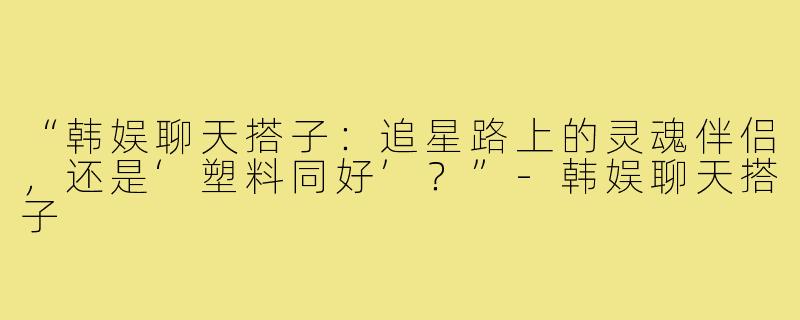 “韩娱聊天搭子:追星路上的灵魂伴侣,还是‘塑料同好’?”-韩娱聊天搭子