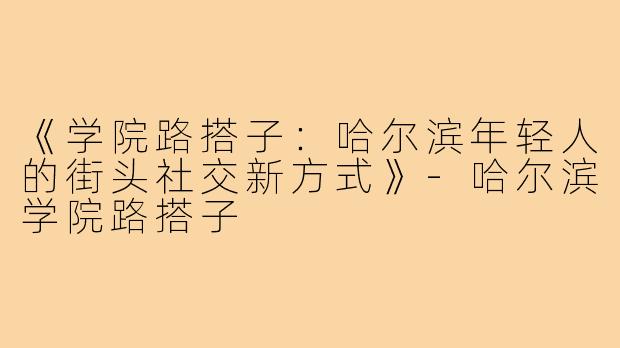 《学院路搭子：哈尔滨年轻人的街头社交新方式》-哈尔滨学院路搭子