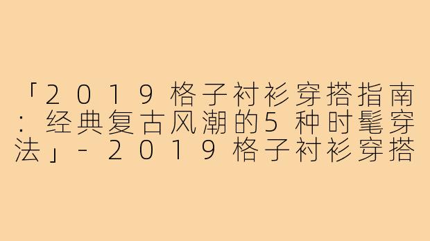 「2019格子衬衫穿搭指南:经典复古风潮的5种时髦穿法」-2019格子衬衫穿搭什么