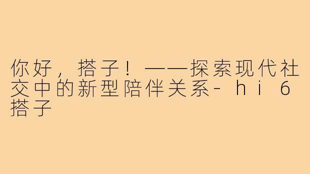你好，搭子！——探索现代社交中的新型陪伴关系-hi6搭子
