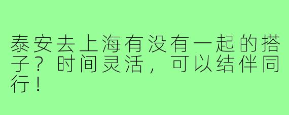 泰安去上海有没有一起的搭子?时间灵活,可以结伴同行!