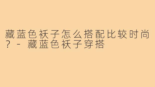 藏蓝色袄子怎么搭配比较时尚？-藏蓝色袄子穿搭