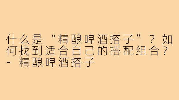 什么是“精酿啤酒搭子”?如何找到适合自己的搭配组合?-精酿啤酒搭子