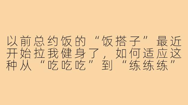 以前总约饭的“饭搭子”最近开始拉我健身了，如何适应这种从“吃吃吃”到“练练练”的转变？-饭搭子变成健身搭子
