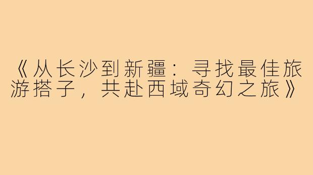 《从长沙到新疆：寻找最佳旅游搭子，共赴西域奇幻之旅》