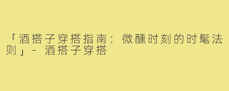 「酒搭子穿搭指南：微醺时刻的时髦法则」-酒搭子穿搭