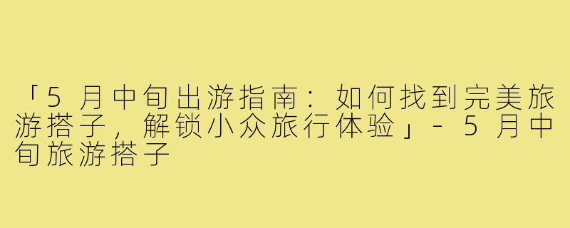 「5月中旬出游指南：如何找到完美旅游搭子，解锁小众旅行体验」-5月中旬旅游搭子