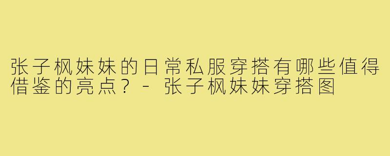 张子枫妹妹的日常私服穿搭有哪些值得借鉴的亮点？-张子枫妹妹穿搭图