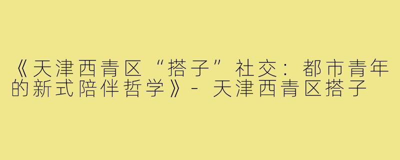 《天津西青区“搭子”社交：都市青年的新式陪伴哲学》-天津西青区搭子