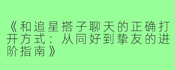 《和追星搭子聊天的正确打开方式：从同好到挚友的进阶指南》