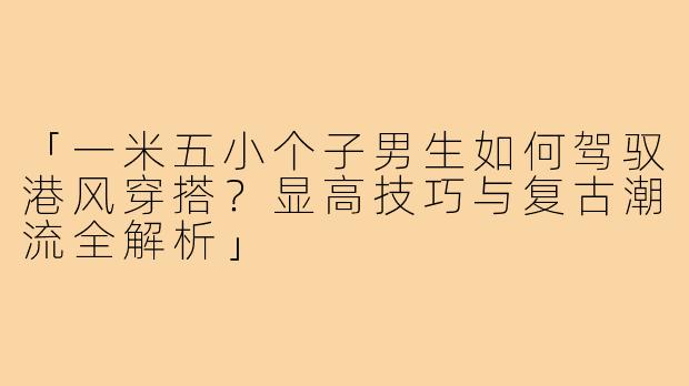 「一米五小个子男生如何驾驭港风穿搭？显高技巧与复古潮流全解析」