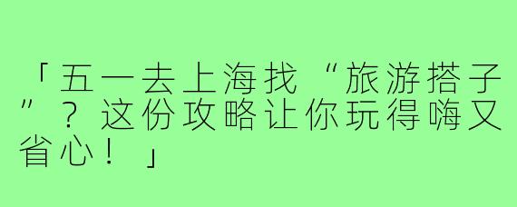 「五一去上海找“旅游搭子”？这份攻略让你玩得嗨又省心！」