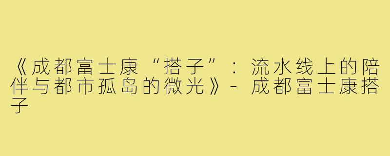《成都富士康“搭子”：流水线上的陪伴与都市孤岛的微光》