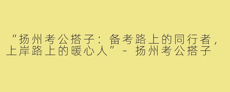 “扬州考公搭子：备考路上的同行者，上岸路上的暖心人”-扬州考公搭子