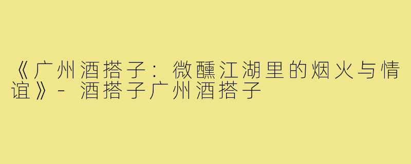 《广州酒搭子：微醺江湖里的烟火与情谊》-酒搭子广州酒搭子