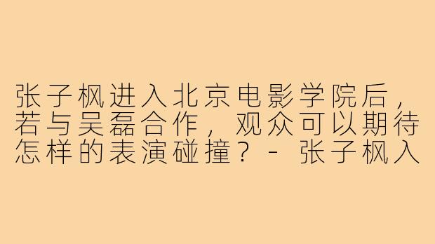 张子枫进入北京电影学院后,若与吴磊合作,观众可以期待怎样的表演碰撞?-张子枫入北电后搭吴磊