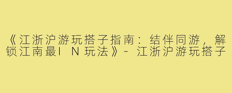 《江浙沪游玩搭子指南：结伴同游，解锁江南最IN玩法》-江浙沪游玩搭子