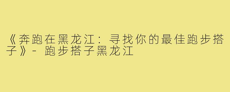 《奔跑在黑龙江:寻找你的最佳跑步搭子》-跑步搭子黑龙江