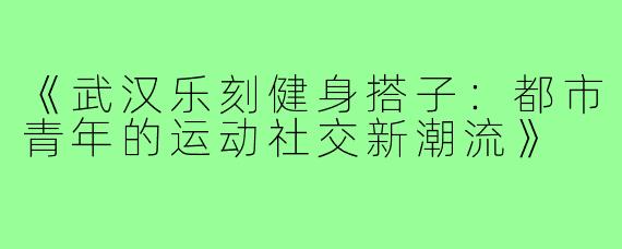 《武汉乐刻健身搭子：都市青年的运动社交新潮流》