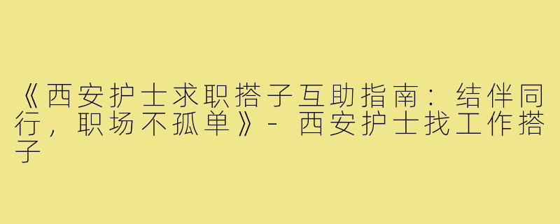 《西安护士求职搭子互助指南：结伴同行，职场不孤单》-西安护士找工作搭子