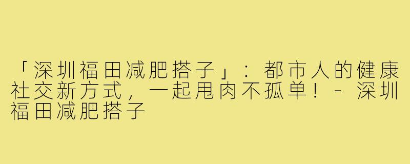 「深圳福田减肥搭子」:都市人的健康社交新方式,一起甩肉不孤单!-深圳福田减肥搭子