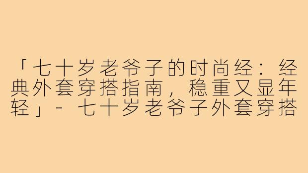 「七十岁老爷子的时尚经：经典外套穿搭指南，稳重又显年轻」-七十岁老爷子外套穿搭