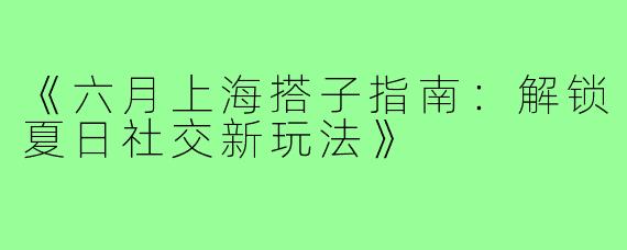 《六月上海搭子指南：解锁夏日社交新玩法》