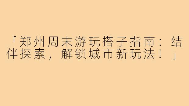 「郑州周末游玩搭子指南：结伴探索，解锁城市新玩法！」