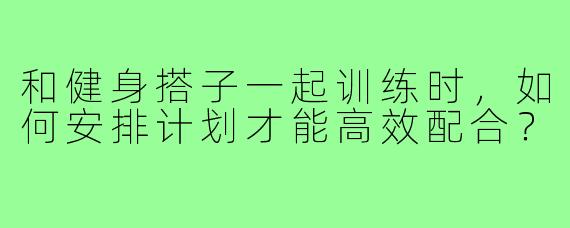 和健身搭子一起训练时，如何安排计划才能高效配合？