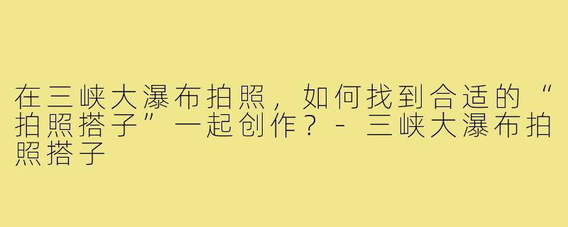 在三峡大瀑布拍照，如何找到合适的“拍照搭子”一起创作？