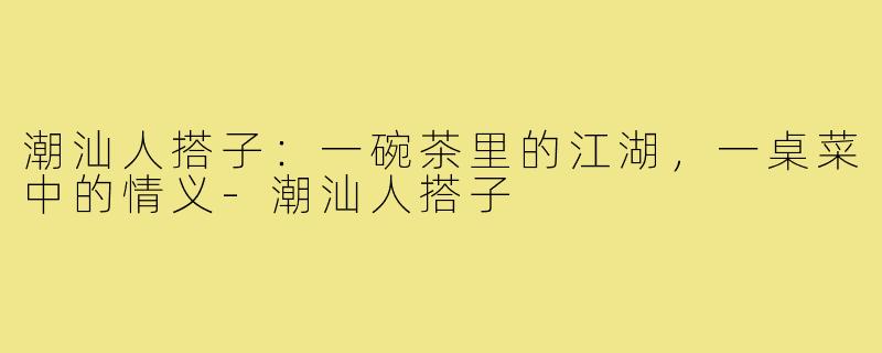 潮汕人搭子：一碗茶里的江湖，一桌菜中的情义-潮汕人搭子