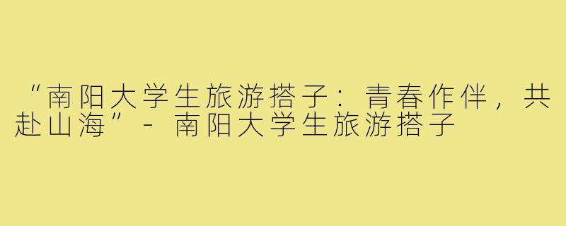 “南阳大学生旅游搭子：青春作伴，共赴山海”-南阳大学生旅游搭子