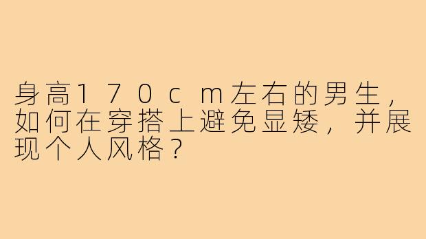 身高170cm左右的男生,如何在穿搭上避免显矮,并展现个人风格?