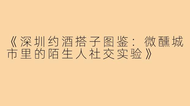 《深圳约酒搭子图鉴：微醺城市里的陌生人社交实验》