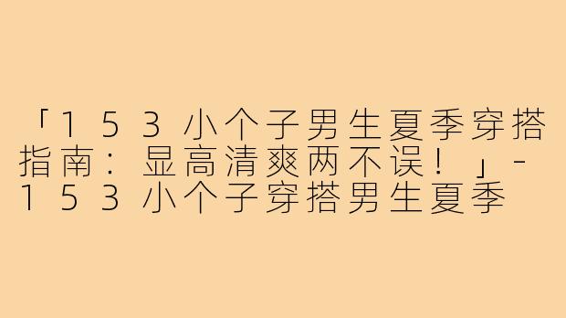 「153小个子男生夏季穿搭指南：显高清爽两不误！」-153小个子穿搭男生夏季