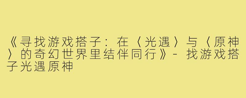 《寻找游戏搭子：在〈光遇〉与〈原神〉的奇幻世界里结伴同行》-找游戏搭子光遇原神