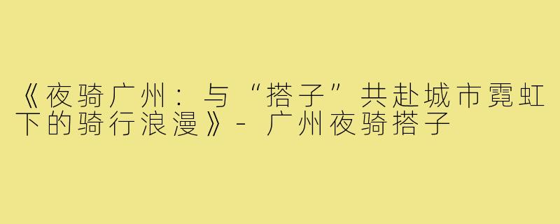 《夜骑广州：与“搭子”共赴城市霓虹下的骑行浪漫》-广州夜骑搭子