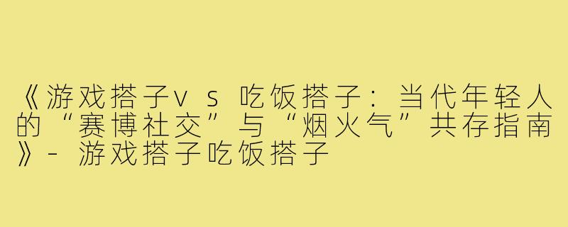 《游戏搭子vs吃饭搭子：当代年轻人的“赛博社交”与“烟火气”共存指南》-游戏搭子吃饭搭子