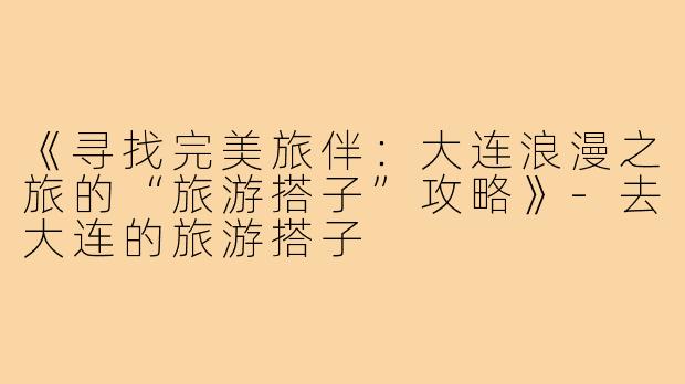 《寻找完美旅伴：大连浪漫之旅的“旅游搭子”攻略》-去大连的旅游搭子