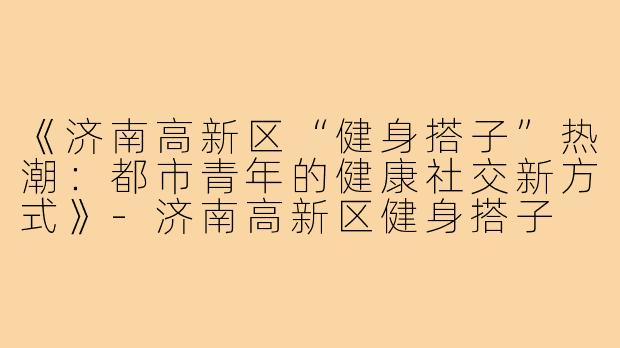 《济南高新区“健身搭子”热潮：都市青年的健康社交新方式》-济南高新区健身搭子