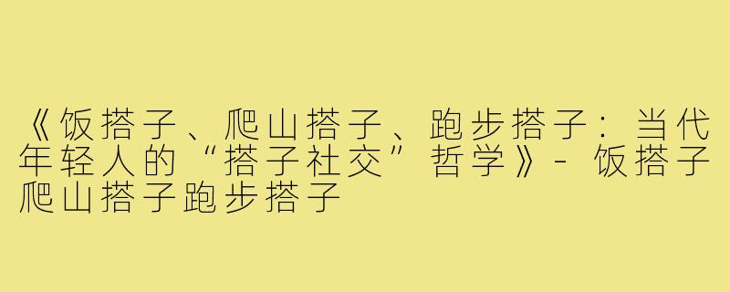《饭搭子、爬山搭子、跑步搭子：当代年轻人的“搭子社交”哲学》-饭搭子爬山搭子跑步搭子