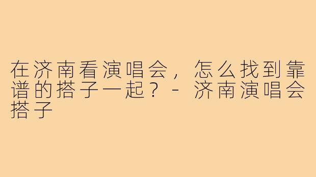 在济南看演唱会，怎么找到靠谱的搭子一起？-济南演唱会搭子
