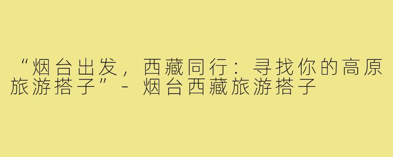 “烟台出发，西藏同行：寻找你的高原旅游搭子”-烟台西藏旅游搭子