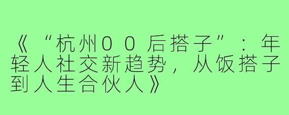 《“杭州00后搭子”：年轻人社交新趋势，从饭搭子到人生合伙人》