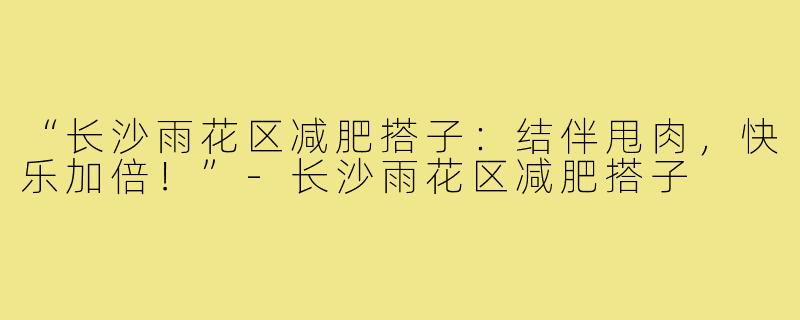 “长沙雨花区减肥搭子：结伴甩肉，快乐加倍！”-长沙雨花区减肥搭子