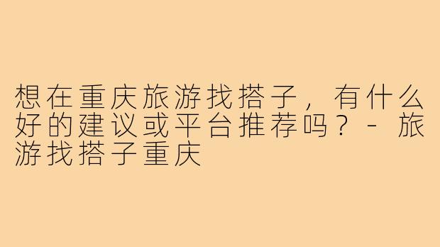 想在重庆旅游找搭子,有什么好的建议或平台推荐吗?-旅游找搭子重庆