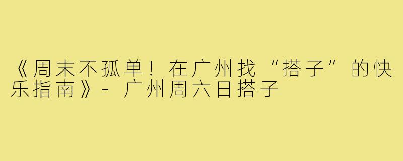 《周末不孤单!在广州找“搭子”的快乐指南》-广州周六日搭子